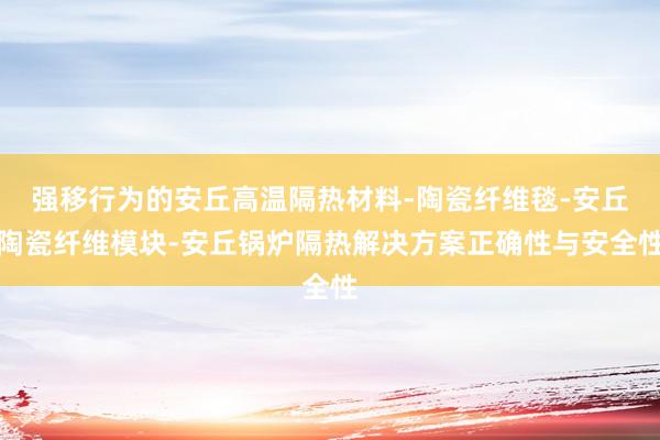 强移行为的安丘高温隔热材料-陶瓷纤维毯-安丘陶瓷纤维模块-安丘锅炉隔热解决方案正确性与安全性